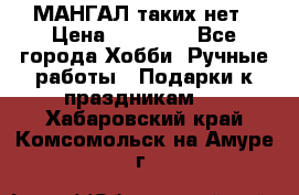 МАНГАЛ таких нет › Цена ­ 40 000 - Все города Хобби. Ручные работы » Подарки к праздникам   . Хабаровский край,Комсомольск-на-Амуре г.